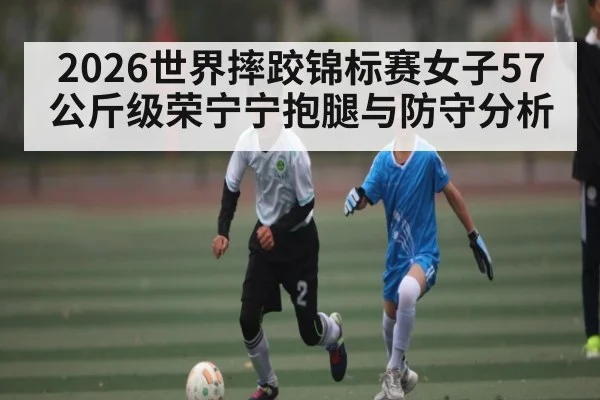 2026世界摔跤锦标赛女子57公斤级荣宁宁抱腿与防守分析 - kaiyun