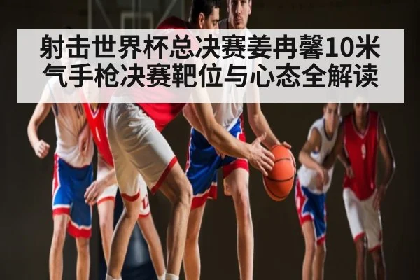 射击世界杯总决赛姜冉馨10米气手枪决赛靶位与心态全解读 - kaiyun