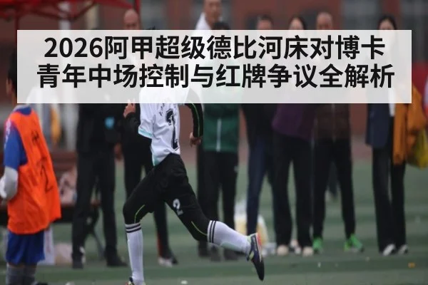 2026阿甲超级德比河床对博卡青年中场控制与红牌争议全解析 - kaiyun