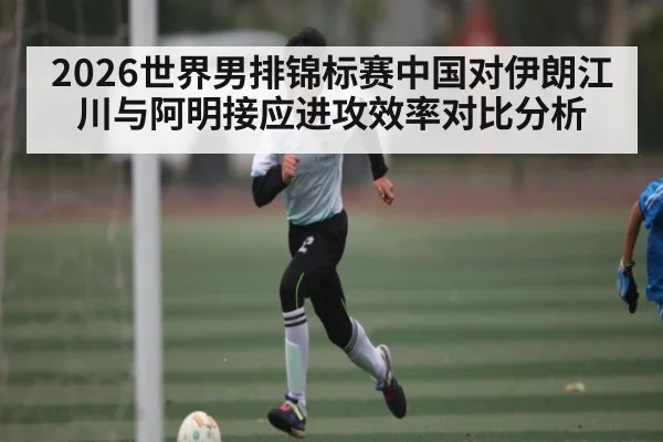 2026世界男排锦标赛中国对伊朗江川与阿明接应进攻效率对比分析