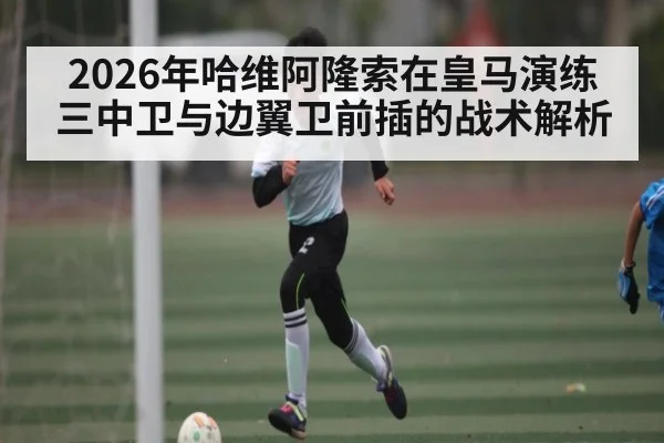 2026年哈维阿隆索在皇马演练三中卫与边翼卫前插的战术解析